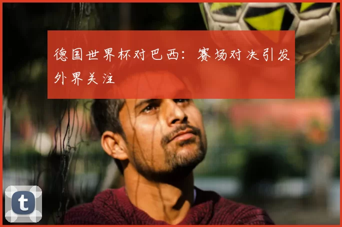 德国世界杯对巴西:赛场对决引发外界关注