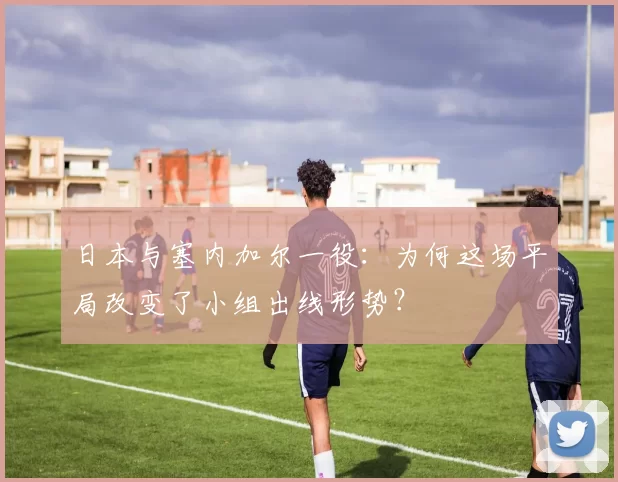 日本与塞内加尔一役:为何这场平局改变了小组出线形势?