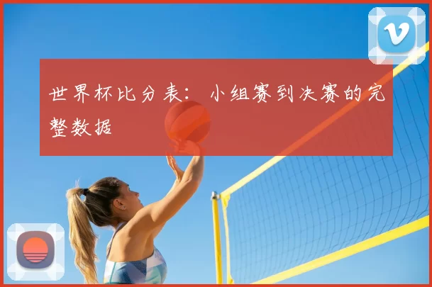 世界杯比分表:小组赛到决赛的完整数据