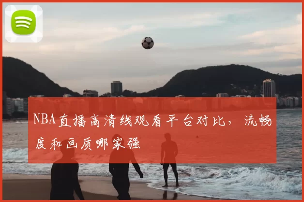 NBA直播高清线观看平台对比,流畅度和画质哪家强