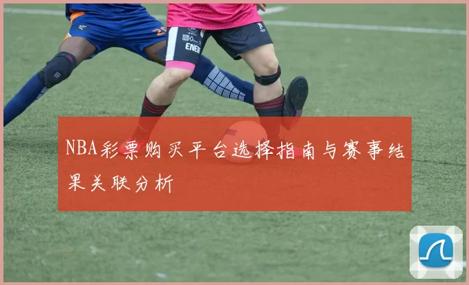 NBA彩票购买平台选择指南与赛事结果关联分析