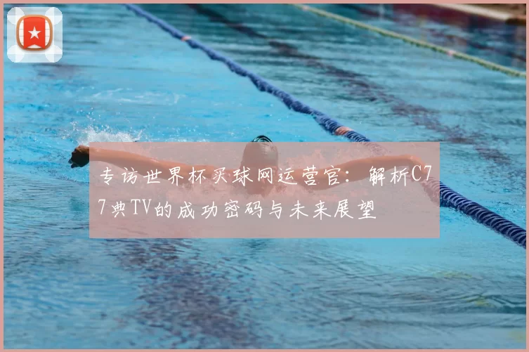 专访世界杯买球网运营官:解析C77典TV的成功密码与未来展望