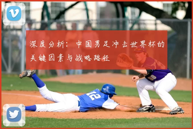 深度分析:中国男足冲击世界杯的关键因素与战略路径