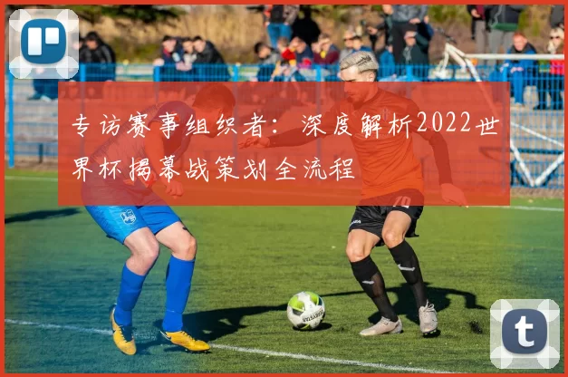 专访赛事组织者：深度解析2022世界杯揭幕战策划全流程