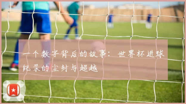 一个数字背后的故事：世界杯进球纪录的尘封与超越