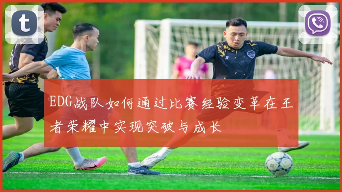 EDG战队如何通过比赛经验变革在王者荣耀中实现突破与成长