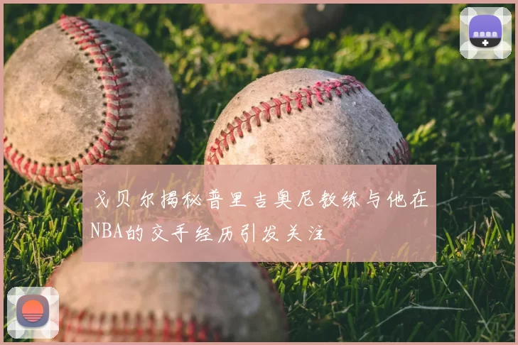 戈贝尔揭秘普里吉奥尼教练与他在NBA的交手经历引发关注