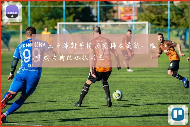 CBA三分球射手榜历史排名更新,谁将成为新的远投之王