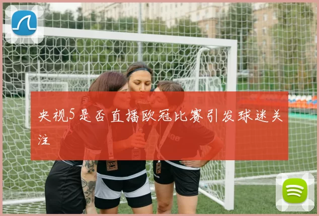 央视5是否直播欧冠比赛引发球迷关注