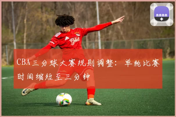 CBA三分球大赛规则调整:单轮比赛时间缩短至三分钟