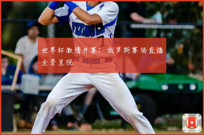 世界杯激情开赛:俄罗斯赛场直播全景呈现