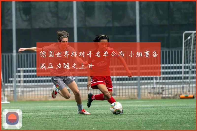 德国世界杯对手名单公布 小组赛备战压力随之上升