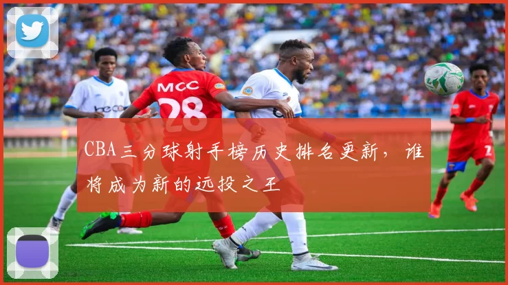 CBA三分球射手榜历史排名更新,谁将成为新的远投之王