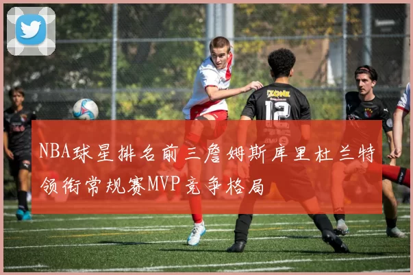 NBA球星排名前三詹姆斯库里杜兰特领衔常规赛MVP竞争格局