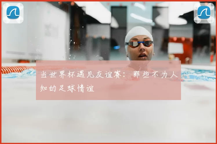 当世界杯遇见友谊赛:那些不为人知的足球情谊