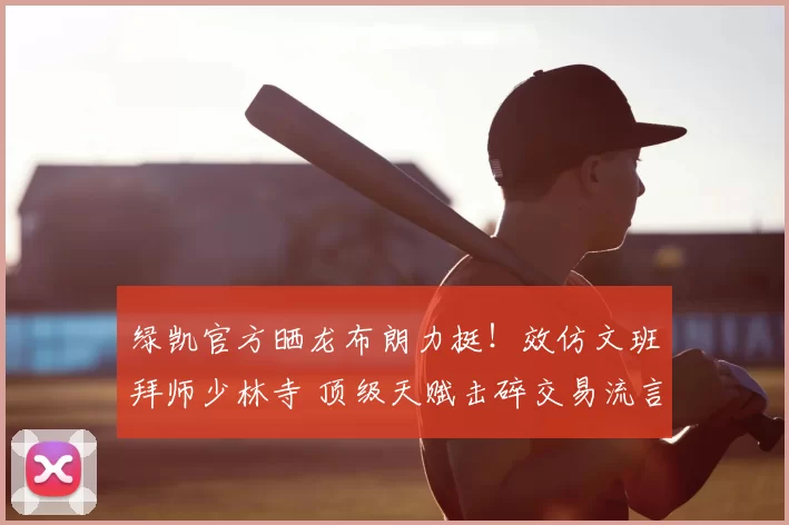 绿凯官方晒龙布朗力挺!效仿文班拜师少林寺 顶级天赋击碎交易流言