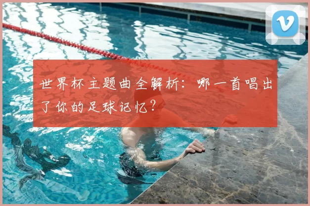 世界杯主题曲全解析:哪一首唱出了你的足球记忆?