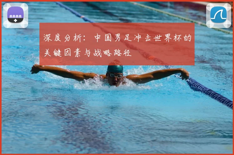 深度分析：中国男足冲击世界杯的关键因素与战略路径