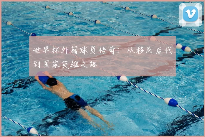 世界杯外籍球员传奇：从移民后代到国家英雄之路