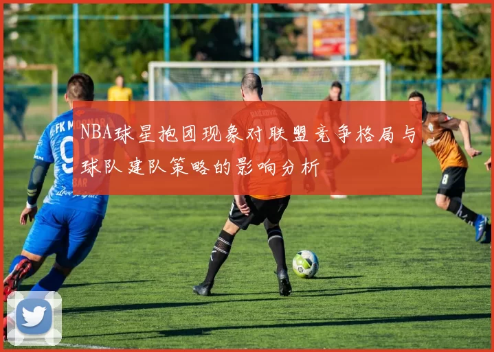 NBA球星抱团现象对联盟竞争格局与球队建队策略的影响分析