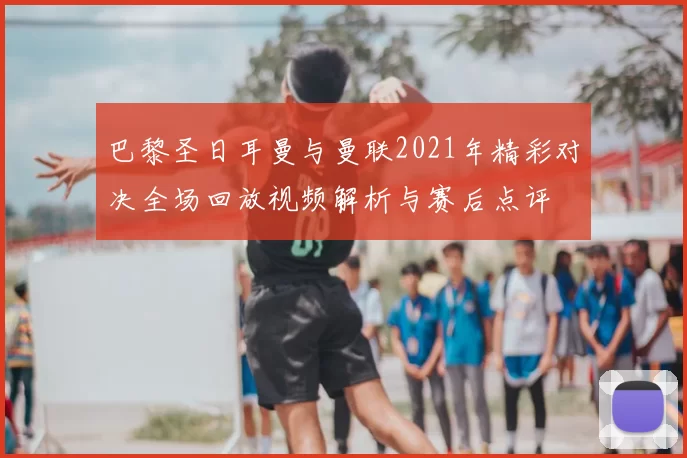 巴黎圣日耳曼与曼联2021年精彩对决全场回放视频解析与赛后点评