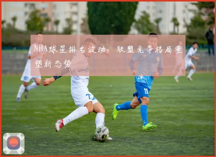 NBA球星排名波动，联盟竞争格局重塑新态势