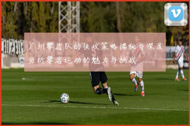 广州攀岩队的快攻策略揭秘与深度分析攀岩运动的魅力与挑战
