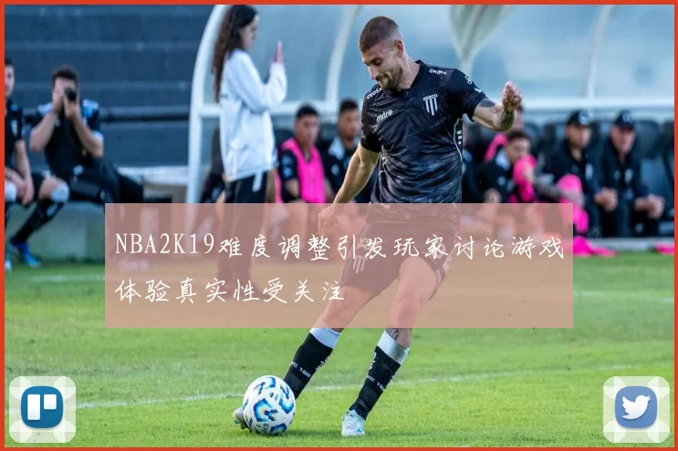NBA2K19难度调整引发玩家讨论游戏体验真实性受关注