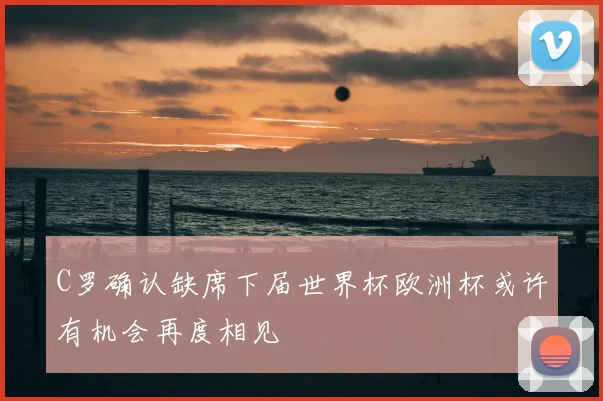 C罗确认缺席下届世界杯欧洲杯或许有机会再度相见