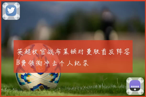 英超收官战布莱顿对曼联首发阵容B费领衔冲击个人纪录