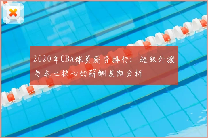 2020年CBA球员薪资排行:超级外援与本土核心的薪酬差距分析