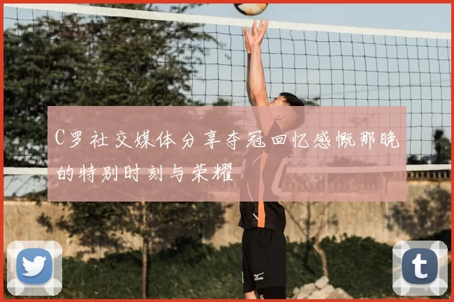 C罗社交媒体分享夺冠回忆感慨那晚的特别时刻与荣耀