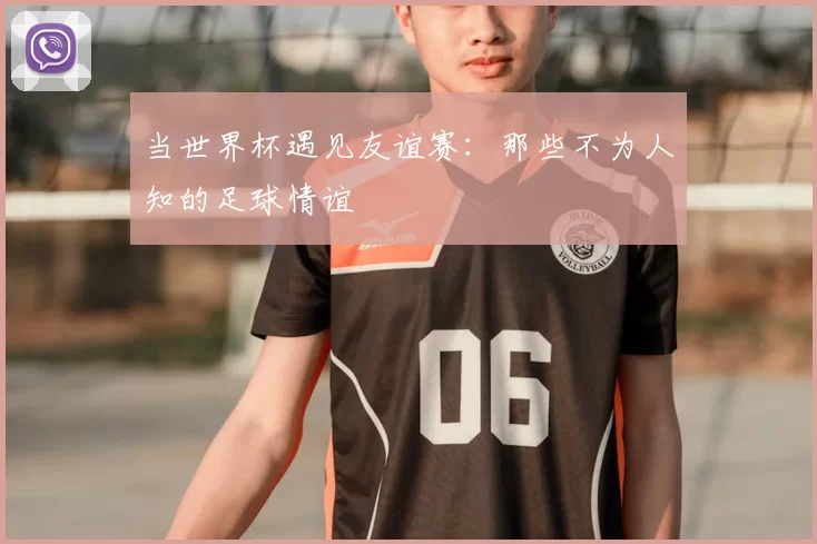 当世界杯遇见友谊赛:那些不为人知的足球情谊