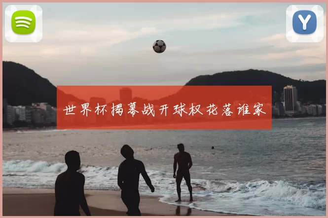 世界杯揭幕战开球权花落谁家